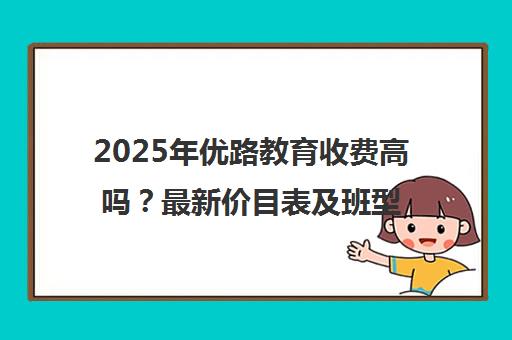 2025年优路教育收费高吗?最新价目表及班型详情一览 2025年优路教育收费高吗?最新价目表及班型详情一览