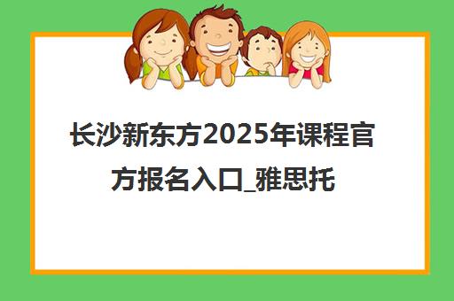 长沙新东方2025年课程官方报名入口_雅思托福英语培训