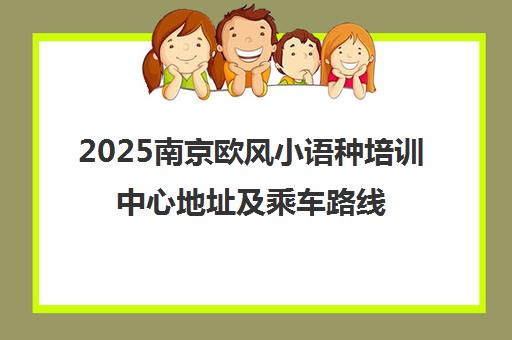 2025南京欧风小语种培训中心地址及乘车路线全汇总