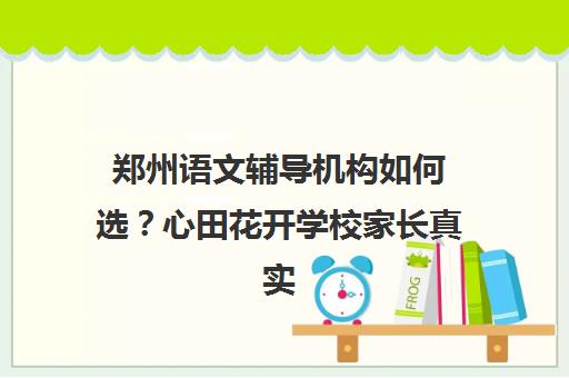 郑州语文辅导机构如何选?心田花开学校家长真实评价 郑州语文辅导机构如何选?心田花开学校家长真实评价