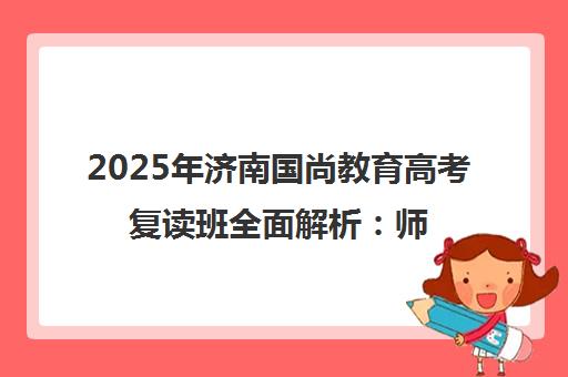 2025年济南国尚教育高考复读班全面解析 师资、费用与口碑 2025年济南国尚教育高考复读班全面解析 师资、费用与口碑