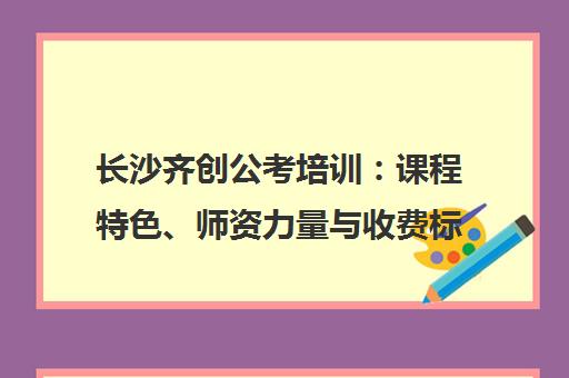 长沙齐创公考培训 课程特色、师资力量与收费标准全解析