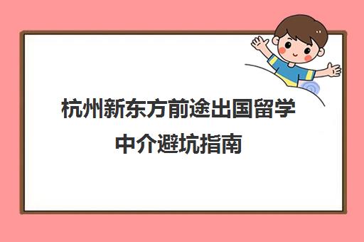 杭州新东方前途出国留学中介避坑指南 优缺点评测及收费标准