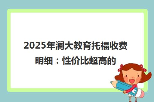 2025年澜大教育托福收费明细 性价比超高的价目表一览 2025年澜大教育托福收费明细 性价比超高的价目表一览