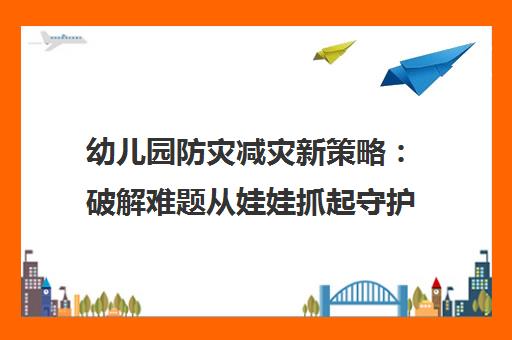 幼儿园防灾减灾新策略 破解难题从娃娃抓起守护成长