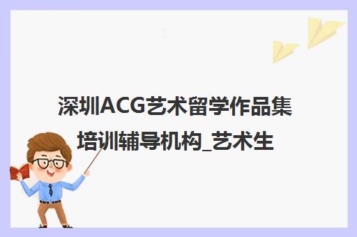 深圳ACG艺术留学作品集培训辅导机构_艺术生留学中介 深圳ACG艺术留学作品集培训辅导机构_艺术生留学中介