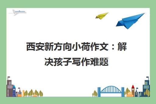 西安新方向小荷作文 解决孩子写作难题 让写作变乐事 西安新方向小荷作文 解决孩子写作难题 让写作变乐事