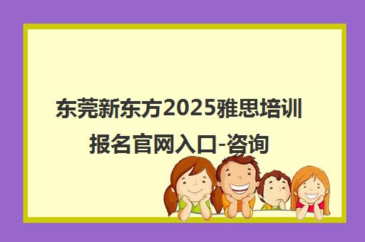 东莞新东方2025雅思培训报名官网入口-咨询电话0769-23019888 东莞新东方2025雅思培训报名官网入口-咨询电话0769-23019888