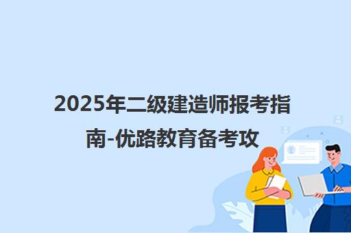 2025年二级建造师报考指南-优路教育备考攻略及报名入口
