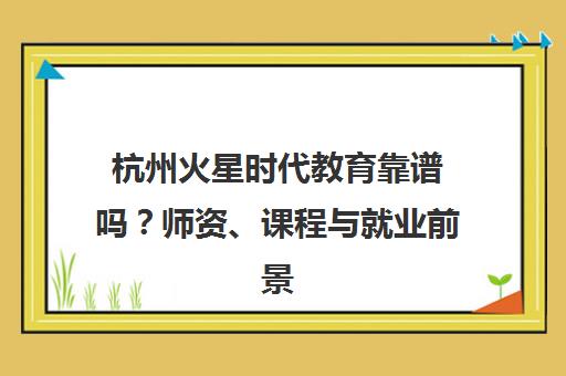 杭州火星时代教育靠谱吗？师资、课程与就业前景全解析