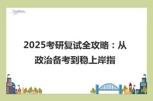 2025考研复试全攻略 从政治备考到稳上岸指南