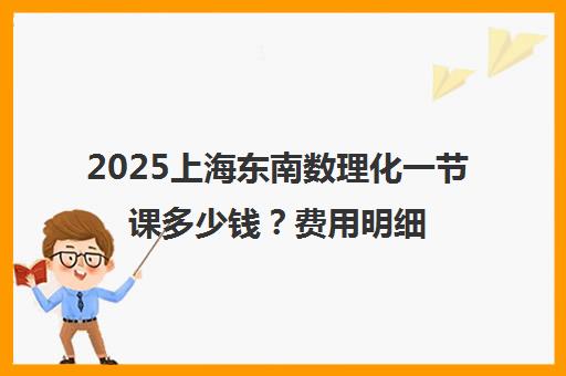 2025上海东南数理化一节课多少钱?费用明细与0元试听详情 2025上海东南数理化一节课多少钱?费用明细与0元试听详情