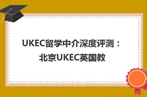 UKEC留学中介深度评测 北京UKEC英国教育中心避坑指南