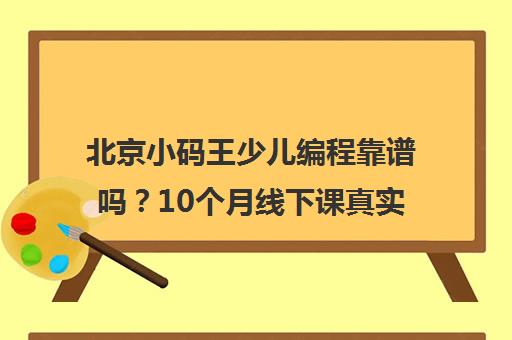 北京小码王少儿编程靠谱吗？10个月线下课真实体验分享