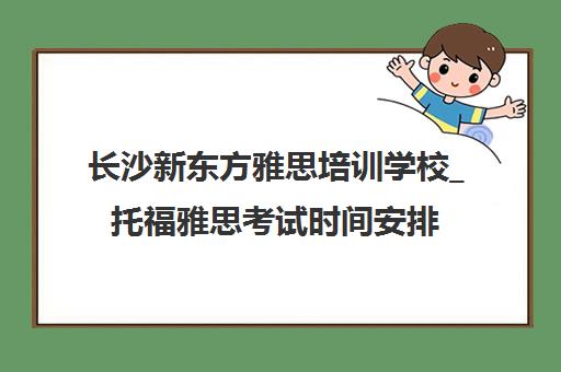 长沙新东方雅思培训学校_托福雅思考试时间安排_暑假封闭营课程