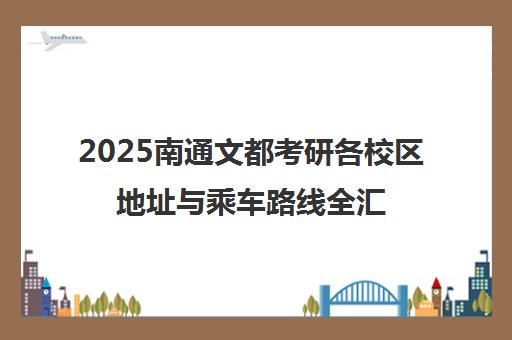 2025南通文都考研各校区地址与乘车路线全汇总 2025南通文都考研各校区地址与乘车路线全汇总