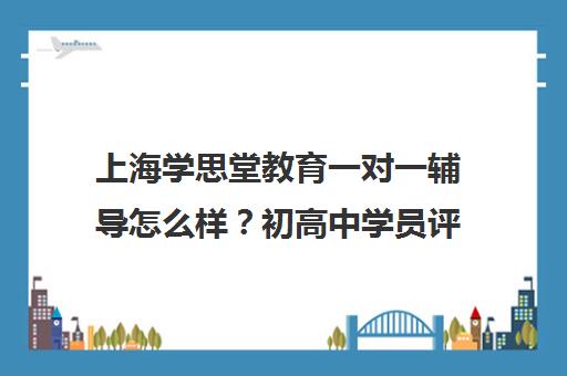 上海学思堂教育一对一辅导怎么样？初高中学员评价与口碑分析