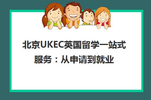 北京UKEC英国留学一站式服务 从申请到就业全程护航