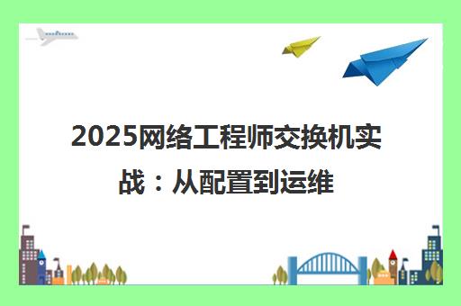 2025网络工程师交换机实战:从配置到运维 2025网络工程师交换机实战:从配置到运维