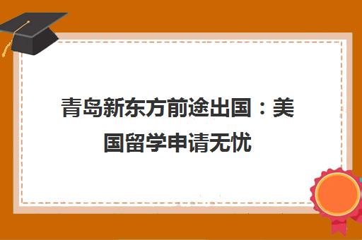 青岛新东方前途出国 美国留学申请无忧 专业中介助力