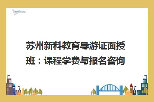 苏州新科教育导游证面授班 课程学费与报名咨询