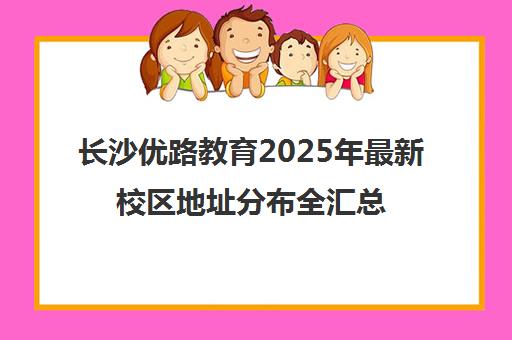 长沙优路教育2025年最新校区地址分布全汇总 长沙优路教育2025年最新校区地址分布全汇总