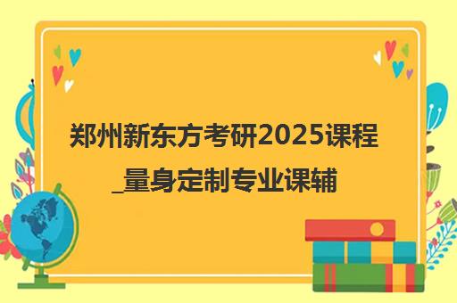 郑州新东方考研2025课程_量身定制专业课辅导_报名入口
