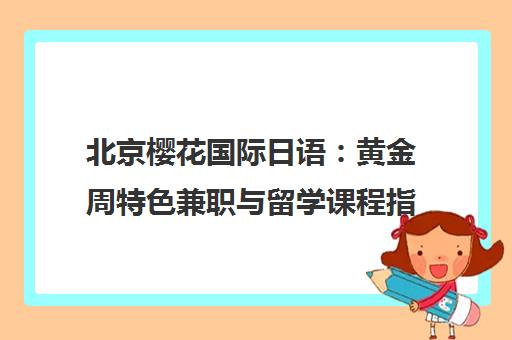 北京樱花国际日语 黄金周特色兼职与留学课程指南