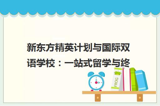 新东方精英计划与国际双语学校 一站式留学与终身培养