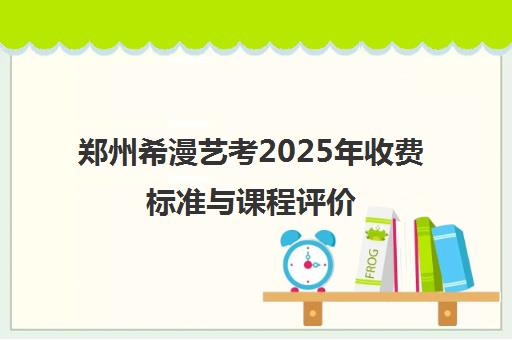 郑州希漫艺考2025年收费标准与课程评价
