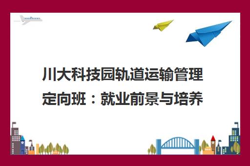 川大科技园轨道运输管理定向班:就业前景与培养特色 川大科技园轨道运输管理定向班:就业前景与培养特色