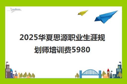 2025华夏思源职业生涯规划师培训费5980元 收费标准解读