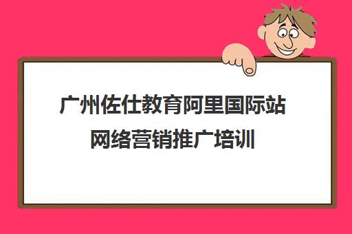 广州佐仕教育阿里国际站网络营销推广培训
