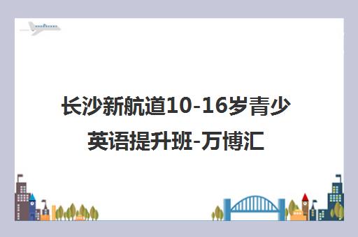 长沙新航道10-16岁青少英语提升班-万博汇校区 长沙新航道10-16岁青少英语提升班-万博汇校区