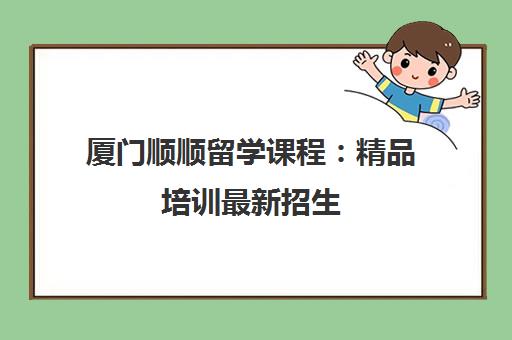厦门顺顺留学课程：精品培训最新招生