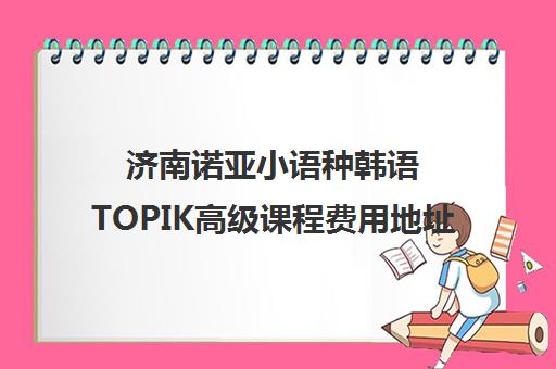 济南诺亚小语种韩语TOPIK高级课程费用地址