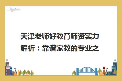 天津老师好教育师资实力解析 靠谱家教的专业之选 天津老师好教育师资实力解析 靠谱家教的专业之选