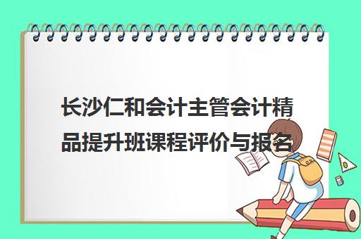 长沙仁和会计主管会计精品提升班课程评价与报名指南