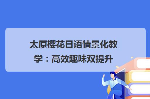 太原樱花日语情景化教学 高效趣味双提升