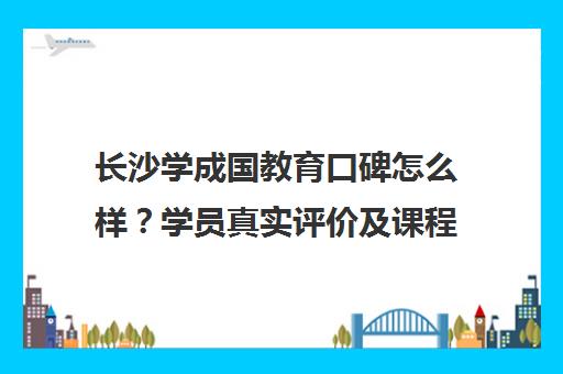 长沙学成国教育口碑怎么样？学员真实评价及课程价格一览[2025]