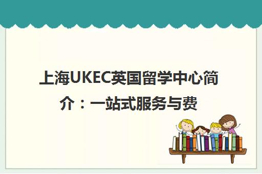 上海UKEC英国留学中心简介 一站式服务与费用全解析