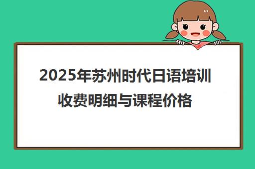 2025年苏州时代日语培训收费明细与课程价格一览 2025年苏州时代日语培训收费明细与课程价格一览