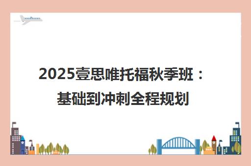 2025壹思唯托福秋季班 基础到冲刺全程规划 2025壹思唯托福秋季班 基础到冲刺全程规划