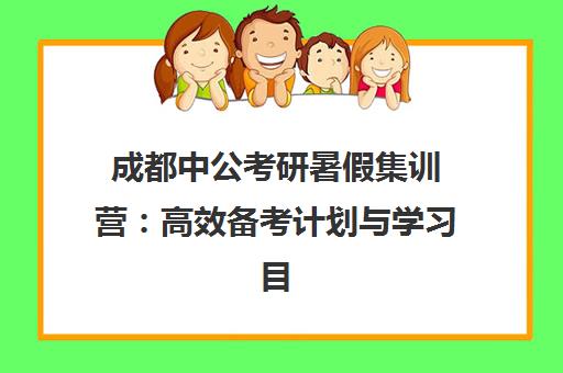 成都中公考研暑假集训营 高效备考计划与学习目标设定指南 成都中公考研暑假集训营 高效备考计划与学习目标设定指南
