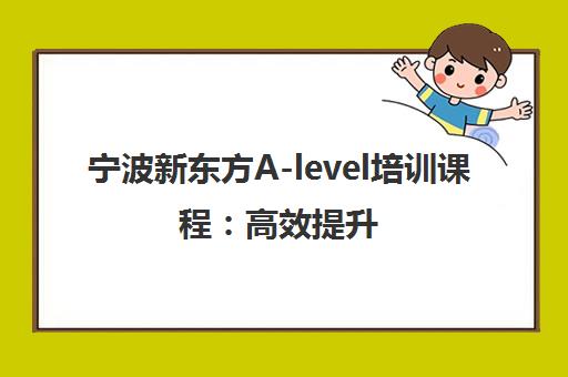 宁波新东方A-level培训课程 高效提升 助力冲刺全球名校