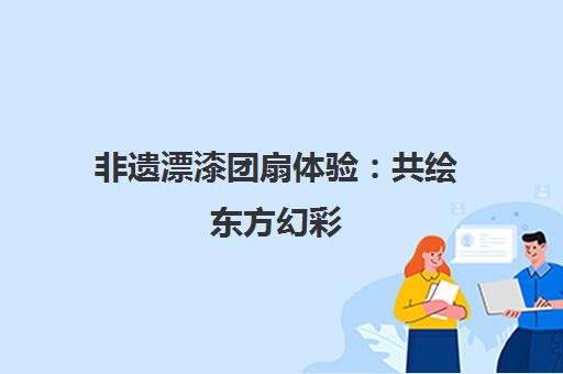 非遗漂漆团扇体验 共绘东方幻彩 探索研学新乐趣 非遗漂漆团扇体验 共绘东方幻彩 探索研学新乐趣
