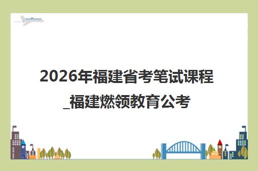 2026年福建省考笔试课程_福建燃领教育公考培训全攻略