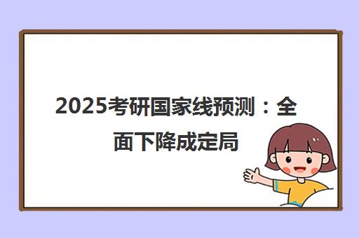 2025考研国家线预测 全面下降成定局 各学科走势深度解析