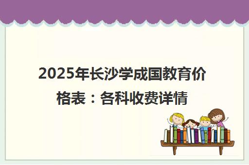 2025年长沙学成国教育价格表 各科收费详情与班型选择指南