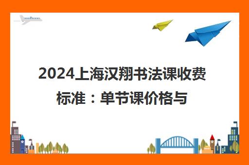 2024上海汉翔书法课收费标准 单节课价格与课程费用一览